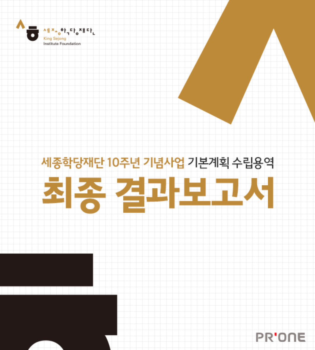 <h5>Results</h5>
- 재단의 10주년 사업성과를 돌아보고, 미래비전의 공유 및 향후 재단의 질적·양적 성장을 할 수 있는 계기 마련<br />
- ‘세계 최고의 자국어보급/문화협력기관’ 위상 강화의 기념사업 목표 달성을 위한 홍보마케팅 계획 수립에 대한 컨설팅 추진